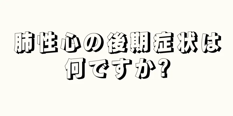 肺性心の後期症状は何ですか?