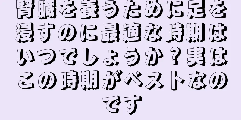 腎臓を養うために足を浸すのに最適な時期はいつでしょうか？実はこの時期がベストなのです