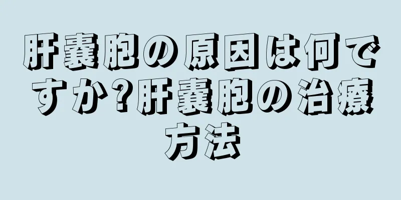 肝嚢胞の原因は何ですか?肝嚢胞の治療方法