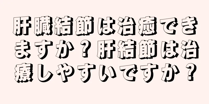 肝臓結節は治癒できますか？肝結節は治療しやすいですか？