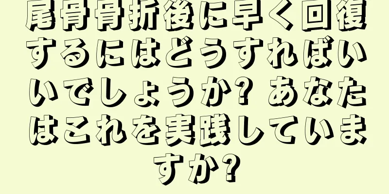 尾骨骨折後に早く回復するにはどうすればいいでしょうか? あなたはこれを実践していますか?