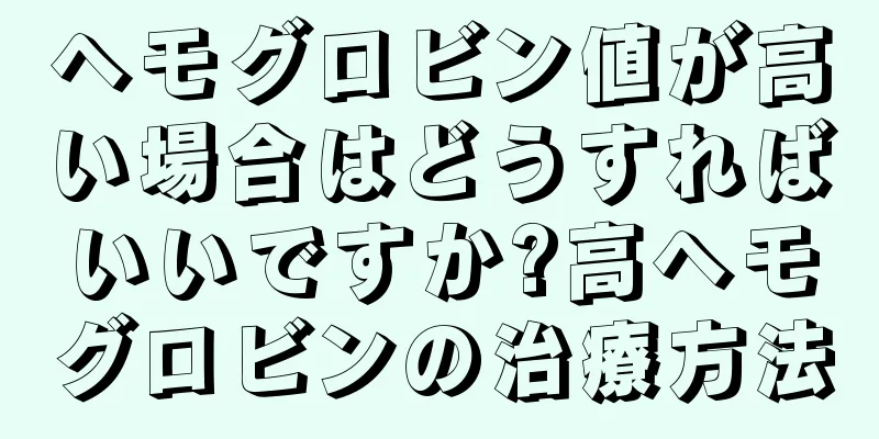 ヘモグロビン値が高い場合はどうすればいいですか?高ヘモグロビンの治療方法