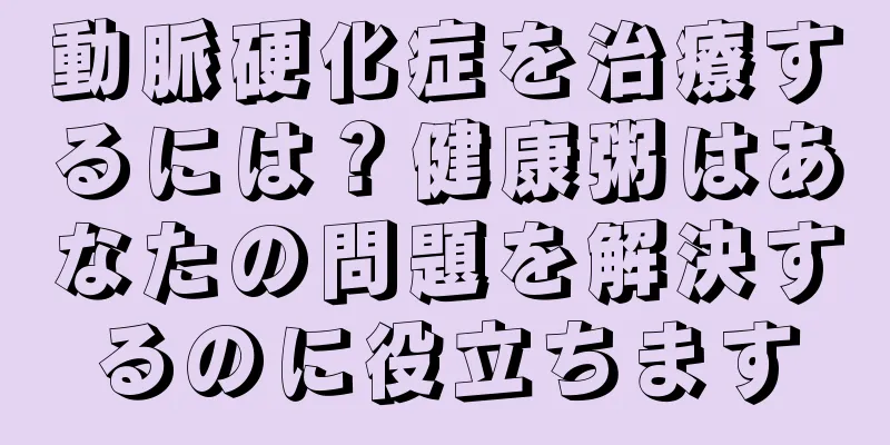 動脈硬化症を治療するには？健康粥はあなたの問題を解決するのに役立ちます