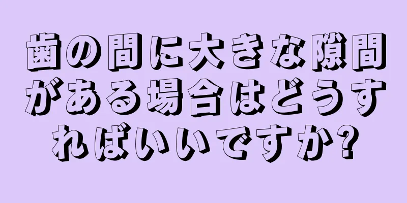 歯の間に大きな隙間がある場合はどうすればいいですか?