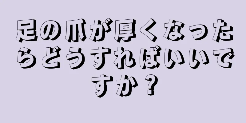 足の爪が厚くなったらどうすればいいですか？