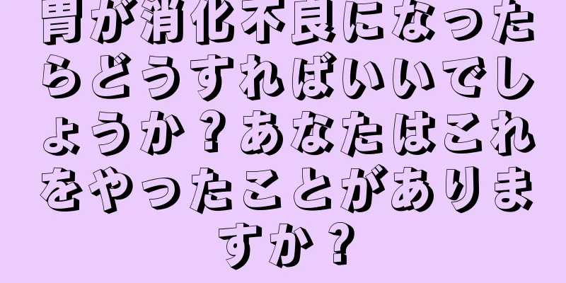 胃が消化不良になったらどうすればいいでしょうか？あなたはこれをやったことがありますか？