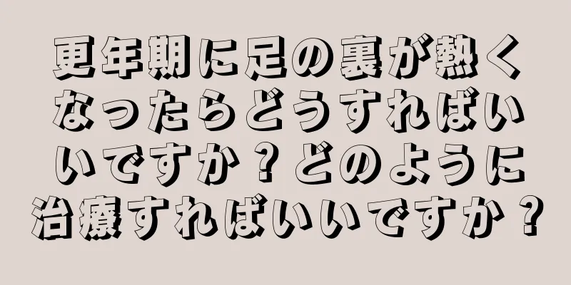 更年期に足の裏が熱くなったらどうすればいいですか？どのように治療すればいいですか？