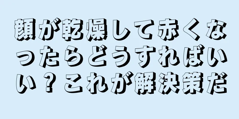 顔が乾燥して赤くなったらどうすればいい？これが解決策だ