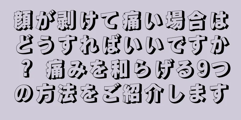 顔が剥けて痛い場合はどうすればいいですか？ 痛みを和らげる9つの方法をご紹介します