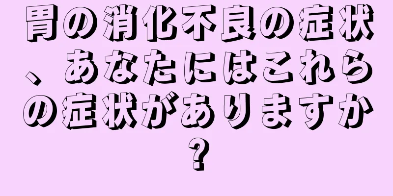 胃の消化不良の症状、あなたにはこれらの症状がありますか?
