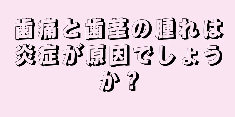 歯痛と歯茎の腫れは炎症が原因でしょうか？