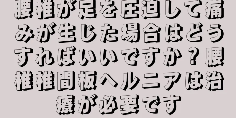 腰椎が足を圧迫して痛みが生じた場合はどうすればいいですか？腰椎椎間板ヘルニアは治療が必要です