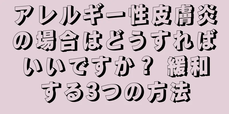 アレルギー性皮膚炎の場合はどうすればいいですか？ 緩和する3つの方法