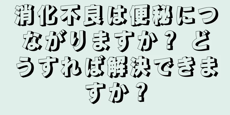 消化不良は便秘につながりますか？ どうすれば解決できますか？