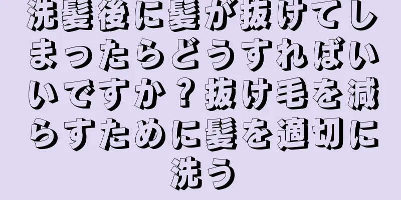 洗髪後に髪が抜けてしまったらどうすればいいですか？抜け毛を減らすために髪を適切に洗う