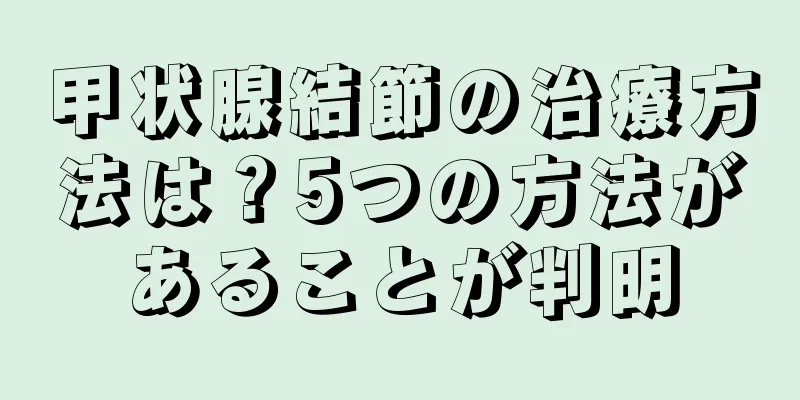 甲状腺結節の治療方法は？5つの方法があることが判明