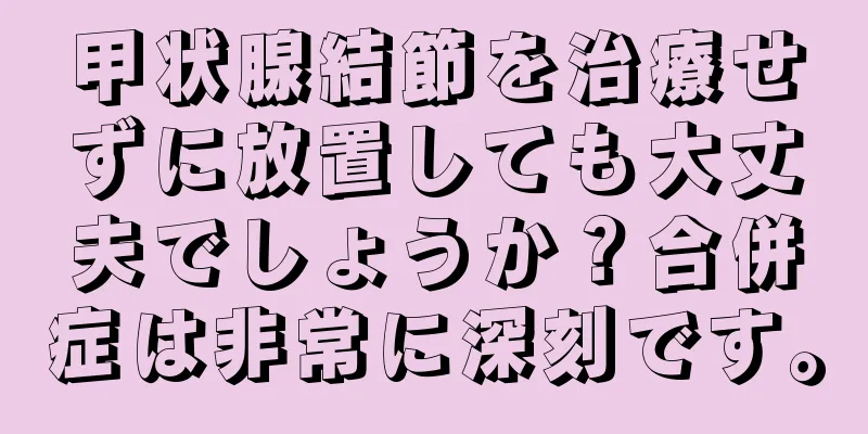 甲状腺結節を治療せずに放置しても大丈夫でしょうか？合併症は非常に深刻です。