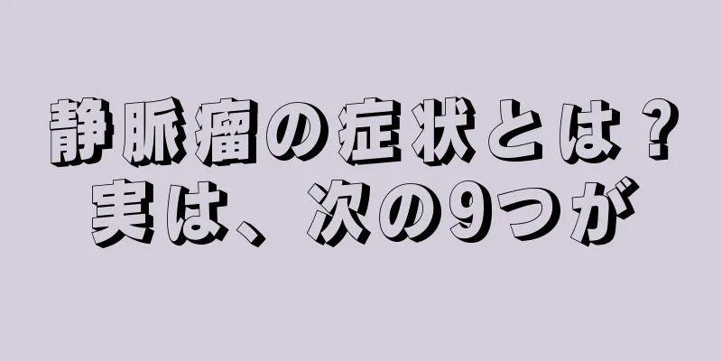 静脈瘤の症状とは？実は、次の9つが