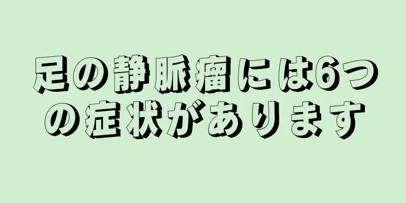 足の静脈瘤には6つの症状があります