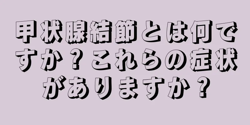 甲状腺結節とは何ですか？これらの症状がありますか？