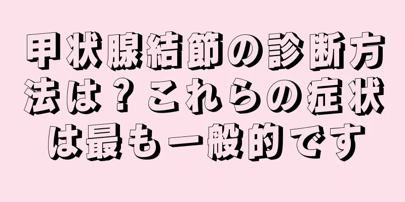 甲状腺結節の診断方法は？これらの症状は最も一般的です