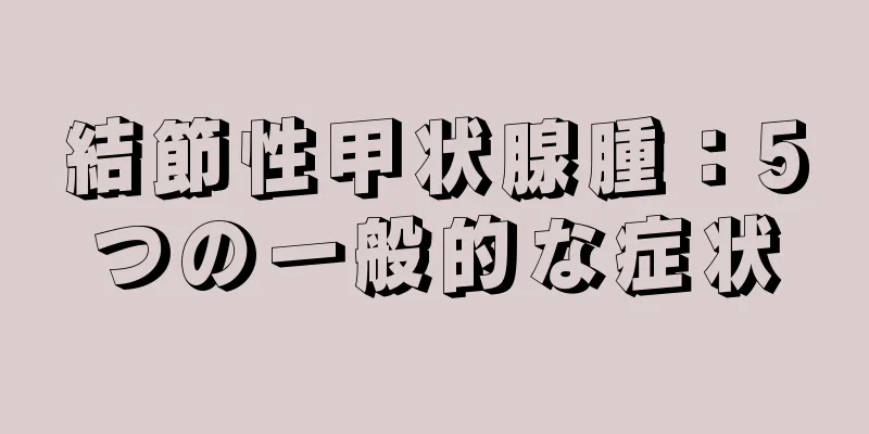 結節性甲状腺腫：5つの一般的な症状