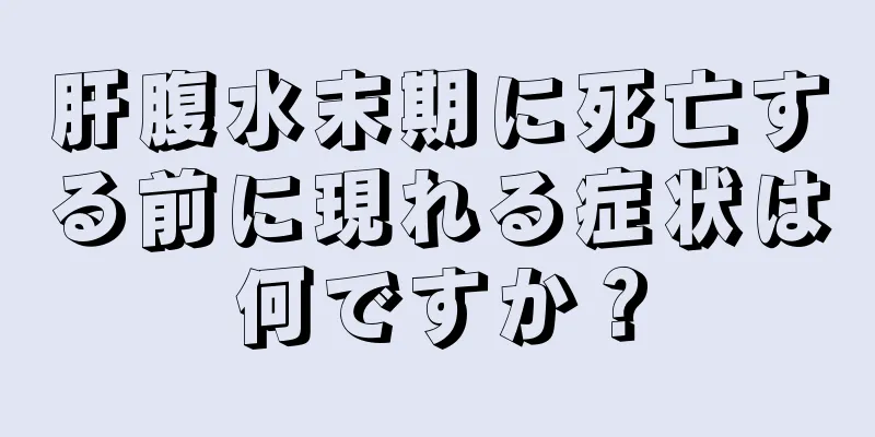 肝腹水末期に死亡する前に現れる症状は何ですか？