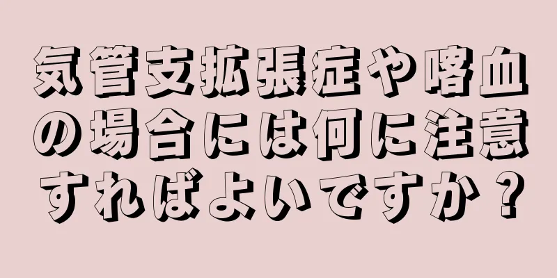 気管支拡張症や喀血の場合には何に注意すればよいですか？