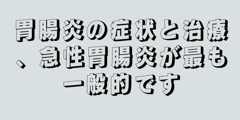 胃腸炎の症状と治療、急性胃腸炎が最も一般的です