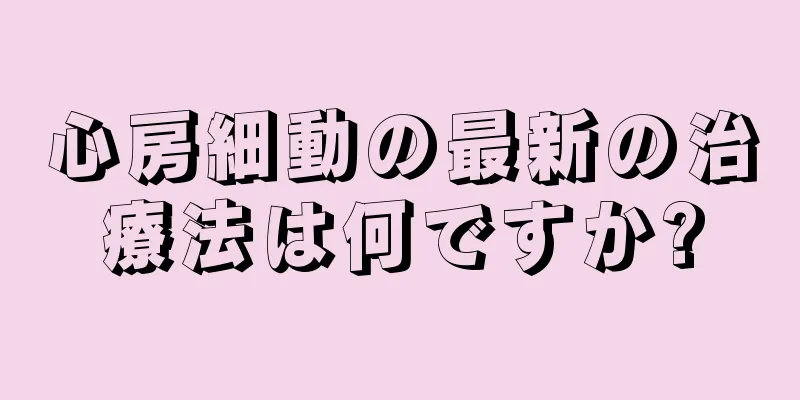 心房細動の最新の治療法は何ですか?