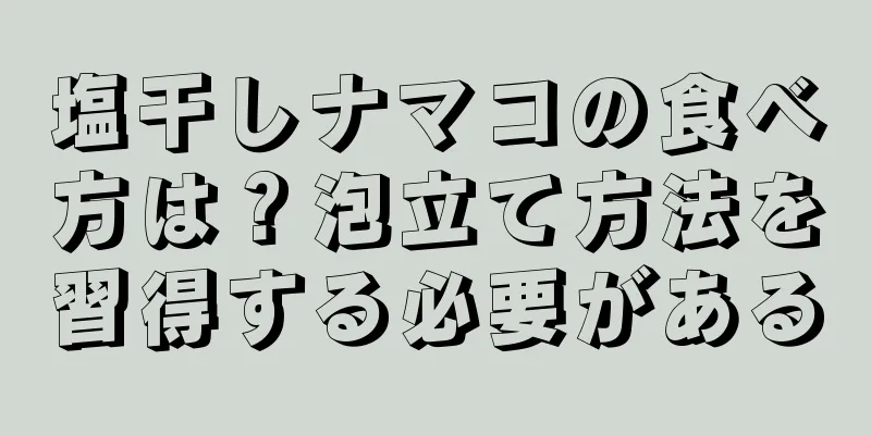 塩干しナマコの食べ方は？泡立て方法を習得する必要がある