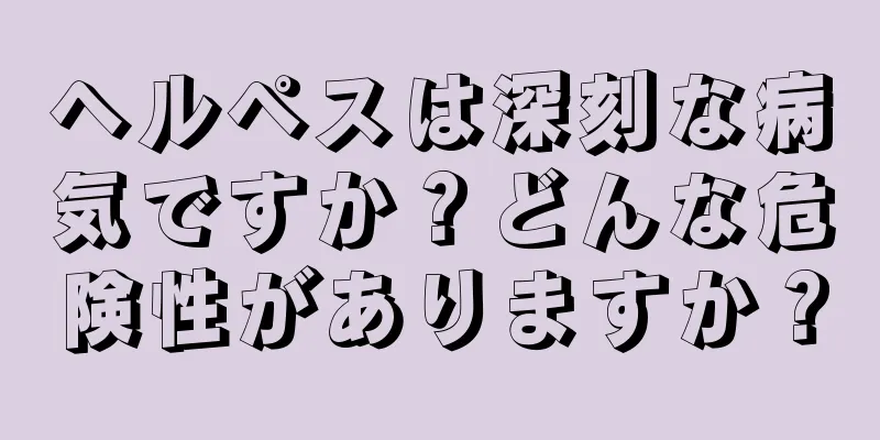 ヘルペスは深刻な病気ですか？どんな危険性がありますか？