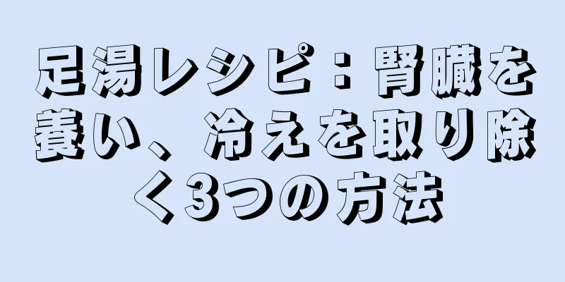 足湯レシピ：腎臓を養い、冷えを取り除く3つの方法