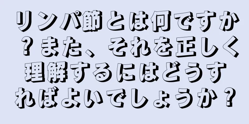 リンパ節とは何ですか？また、それを正しく理解するにはどうすればよいでしょうか？