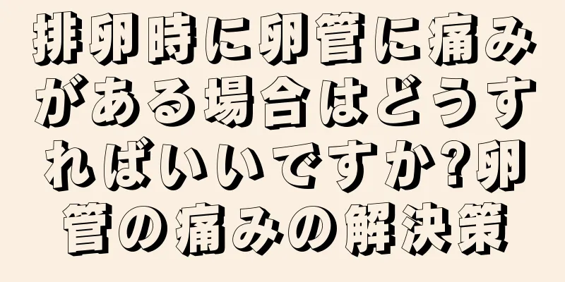 排卵時に卵管に痛みがある場合はどうすればいいですか?卵管の痛みの解決策