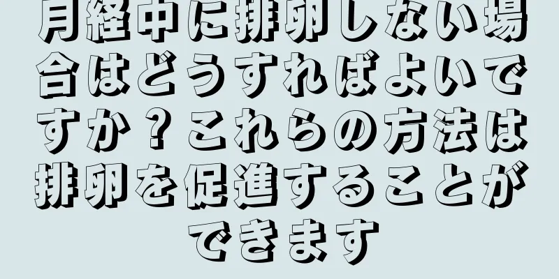 月経中に排卵しない場合はどうすればよいですか？これらの方法は排卵を促進することができます