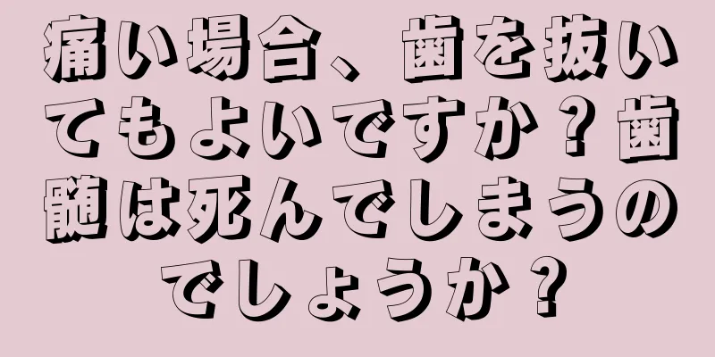 痛い場合、歯を抜いてもよいですか？歯髄は死んでしまうのでしょうか？