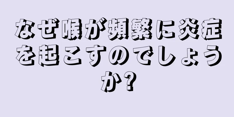 なぜ喉が頻繁に炎症を起こすのでしょうか?