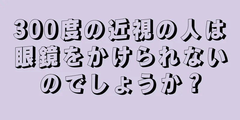 300度の近視の人は眼鏡をかけられないのでしょうか？