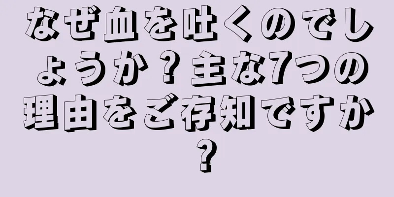 なぜ血を吐くのでしょうか？主な7つの理由をご存知ですか？