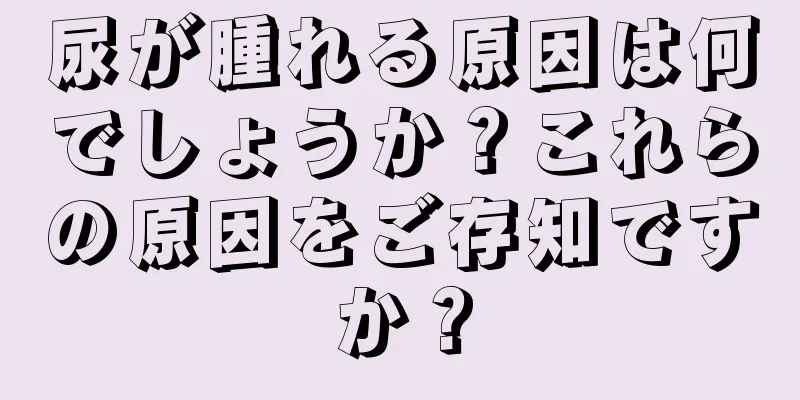 尿が腫れる原因は何でしょうか？これらの原因をご存知ですか？