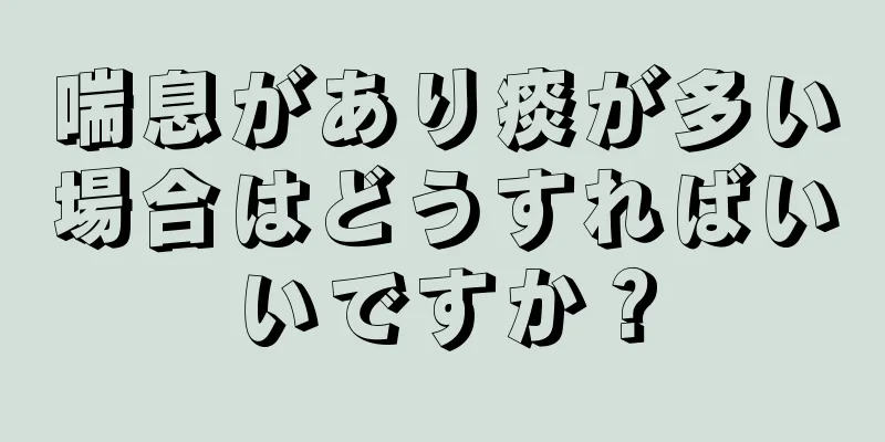 喘息があり痰が多い場合はどうすればいいですか？