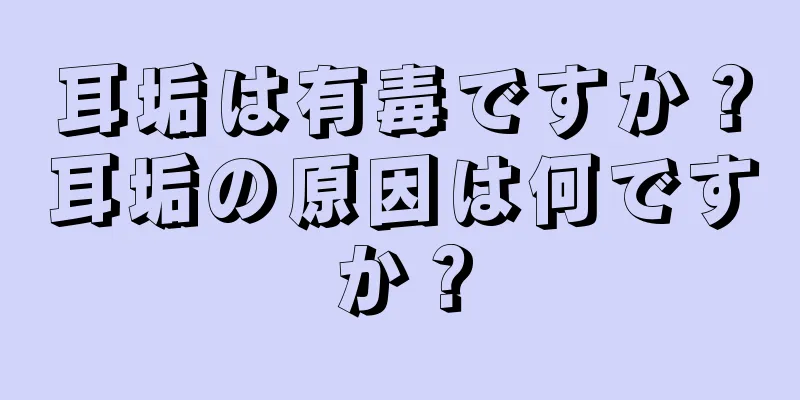 耳垢は有毒ですか？耳垢の原因は何ですか？