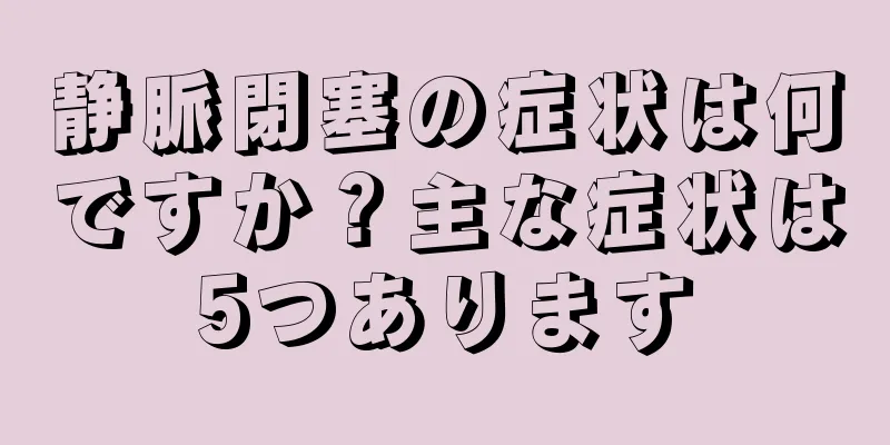 静脈閉塞の症状は何ですか？主な症状は5つあります