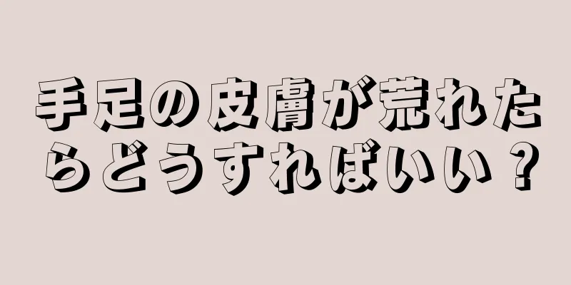 手足の皮膚が荒れたらどうすればいい？