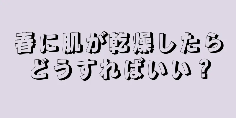 春に肌が乾燥したらどうすればいい？