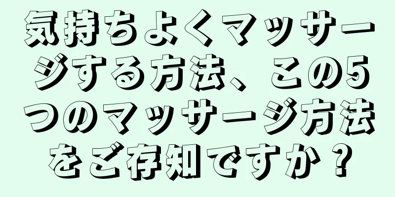 気持ちよくマッサージする方法、この5つのマッサージ方法をご存知ですか？