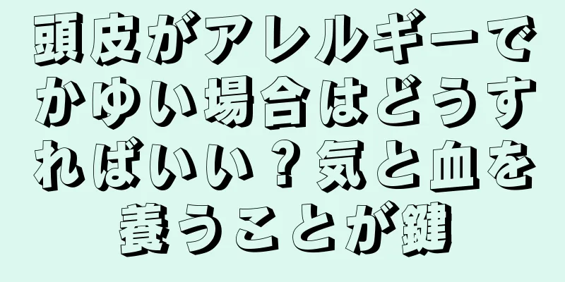 頭皮がアレルギーでかゆい場合はどうすればいい？気と血を養うことが鍵