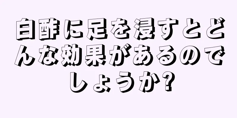 白酢に足を浸すとどんな効果があるのでしょうか?