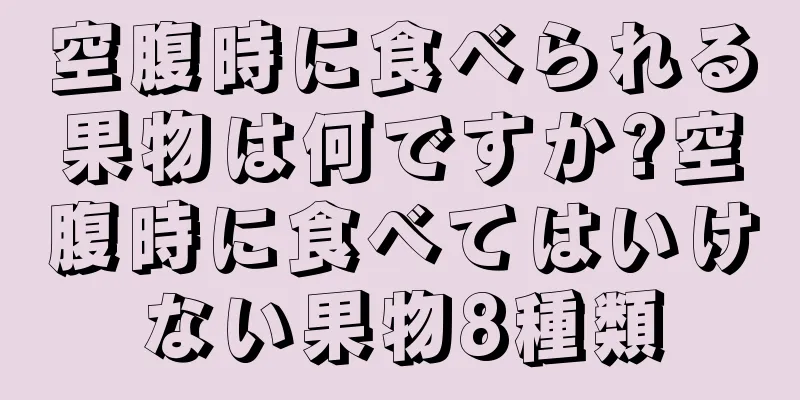 空腹時に食べられる果物は何ですか?空腹時に食べてはいけない果物8種類